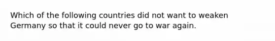 Which of the following countries did not want to weaken Germany so that it could never go to war again.