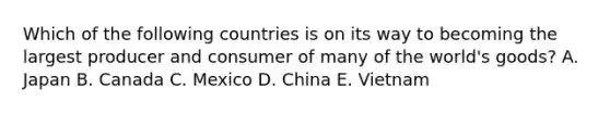 Which of the following countries is on its way to becoming the largest producer and consumer of many of the world's goods? A. Japan B. Canada C. Mexico D. China E. Vietnam