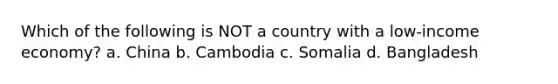 Which of the following is NOT a country with a low-income economy? a. China b. Cambodia c. Somalia d. Bangladesh