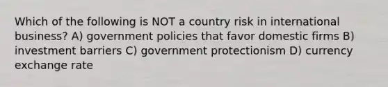 Which of the following is NOT a country risk in international business? A) government policies that favor domestic firms B) investment barriers C) government protectionism D) currency exchange rate