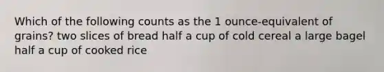 Which of the following counts as the 1 ounce-equivalent of grains? two slices of bread half a cup of cold cereal a large bagel half a cup of cooked rice