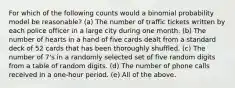 For which of the following counts would a binomial probability model be reasonable? (a) The number of traffic tickets written by each police officer in a large city during one month. (b) The number of hearts in a hand of five cards dealt from a standard deck of 52 cards that has been thoroughly shuffled. (c) The number of 7's in a randomly selected set of five random digits from a table of random digits. (d) The number of phone calls received in a one-hour period. (e) All of the above.