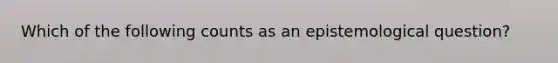 Which of the following counts as an epistemological question?