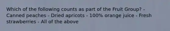 Which of the following counts as part of the Fruit Group? - Canned peaches - Dried apricots - 100% orange juice - Fresh strawberries - All of the above