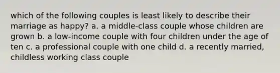 which of the following couples is least likely to describe their marriage as happy? a. a middle-class couple whose children are grown b. a low-income couple with four children under the age of ten c. a professional couple with one child d. a recently married, childless working class couple