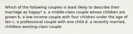 Which of the following couples is least likely to describe their marriage as happy? a. a middle-class couple whose children are grown b. a low-income couple with four children under the age of ten c. a professional couple with one child d. a recently married, childless working-class couple