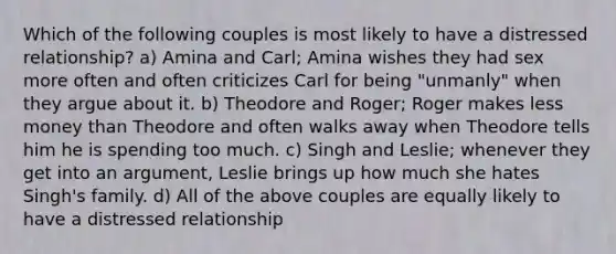 Which of the following couples is most likely to have a distressed relationship? a) Amina and Carl; Amina wishes they had sex more often and often criticizes Carl for being "unmanly" when they argue about it. b) Theodore and Roger; Roger makes less money than Theodore and often walks away when Theodore tells him he is spending too much. c) Singh and Leslie; whenever they get into an argument, Leslie brings up how much she hates Singh's family. d) All of the above couples are equally likely to have a distressed relationship