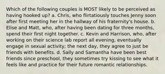 Which of the following couples is MOST likely to be perceived as having hooked up? a. Chris, who flirtatiously touches Jenny soon after first meeting her in the hallway of his fraternity's house. b. Elise and Matt, who, after having been dating for three months, spend their first night together. c. Kevin and Harrison, who, after working on their science lab report all evening, eventually engage in sexual activity; the next day, they agree to just be friends with benefits. d. Sally and Samantha have been best friends since preschool, they sometimes try kissing to see what it feels like and practice for their future romantic relationships.