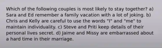 Which of the following couples is most likely to stay together? a) Sara and Ed remember a family vacation with a lot of joking. b) Chris and Kelly are careful to use the words "I" and "me" to maintain individuality. c) Steve and Priti keep details of their personal lives secret. d) Jaime and Missy are embarrassed about a hard time in their marriage.