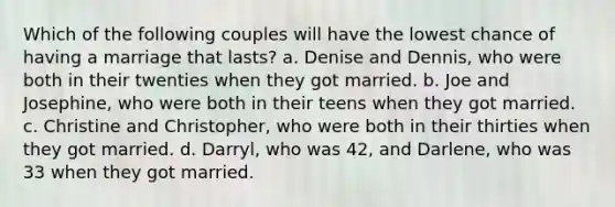 Which of the following couples will have the lowest chance of having a marriage that lasts? a. Denise and Dennis, who were both in their twenties when they got married. b. Joe and Josephine, who were both in their teens when they got married. c. Christine and Christopher, who were both in their thirties when they got married. d. Darryl, who was 42, and Darlene, who was 33 when they got married.