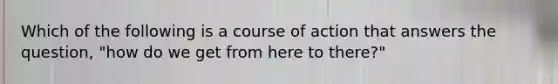 Which of the following is a course of action that answers the question, "how do we get from here to there?"