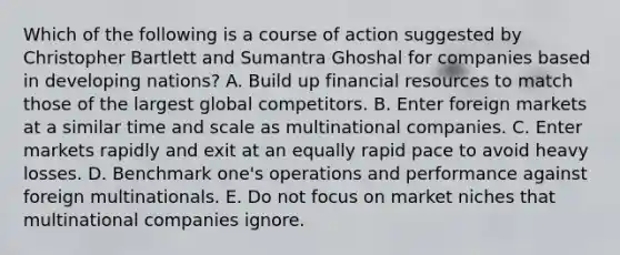 Which of the following is a course of action suggested by Christopher Bartlett and Sumantra Ghoshal for companies based in developing nations? A. Build up financial resources to match those of the largest global competitors. B. Enter foreign markets at a similar time and scale as multinational companies. C. Enter markets rapidly and exit at an equally rapid pace to avoid heavy losses. D. Benchmark one's operations and performance against foreign multinationals. E. Do not focus on market niches that multinational companies ignore.