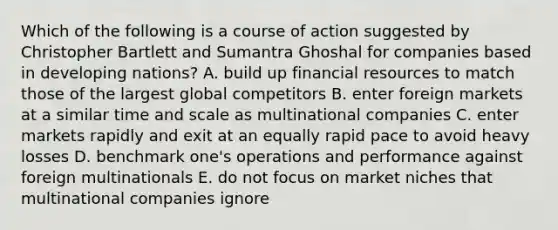 Which of the following is a course of action suggested by Christopher Bartlett and Sumantra Ghoshal for companies based in developing nations? A. build up financial resources to match those of the largest global competitors B. enter foreign markets at a similar time and scale as multinational companies C. enter markets rapidly and exit at an equally rapid pace to avoid heavy losses D. benchmark one's operations and performance against foreign multinationals E. do not focus on market niches that multinational companies ignore