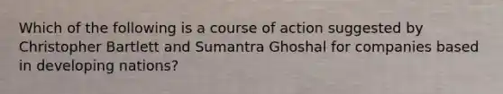 Which of the following is a course of action suggested by Christopher Bartlett and Sumantra Ghoshal for companies based in developing nations?