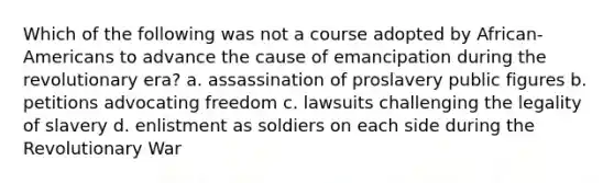 Which of the following was not a course adopted by African-Americans to advance the cause of emancipation during the revolutionary era? a. assassination of proslavery public figures b. petitions advocating freedom c. lawsuits challenging the legality of slavery d. enlistment as soldiers on each side during the Revolutionary War