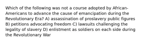 Which of the following was not a course adopted by African-Americans to advance the cause of emancipation during the Revolutionary Era? A) assassination of proslavery public figures B) petitions advocating freedom C) lawsuits challenging the legality of slavery D) enlistment as soldiers on each side during the Revolutionary War