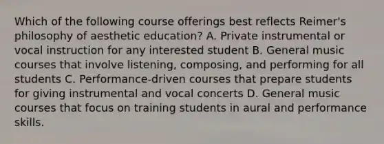 Which of the following course offerings best reflects Reimer's philosophy of aesthetic education? A. Private instrumental or vocal instruction for any interested student B. General music courses that involve listening, composing, and performing for all students C. Performance-driven courses that prepare students for giving instrumental and vocal concerts D. General music courses that focus on training students in aural and performance skills.