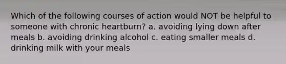 Which of the following courses of action would NOT be helpful to someone with chronic heartburn? a. avoiding lying down after meals b. avoiding drinking alcohol c. eating smaller meals d. drinking milk with your meals