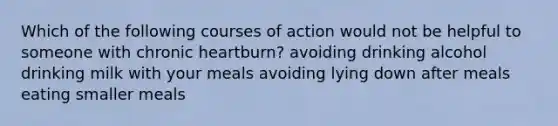 Which of the following courses of action would not be helpful to someone with chronic heartburn? avoiding drinking alcohol drinking milk with your meals avoiding lying down after meals eating smaller meals