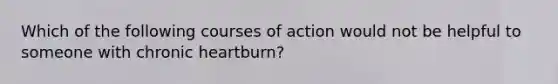 Which of the following courses of action would not be helpful to someone with chronic heartburn?