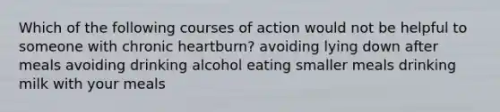 Which of the following courses of action would not be helpful to someone with chronic heartburn? avoiding lying down after meals avoiding drinking alcohol eating smaller meals drinking milk with your meals