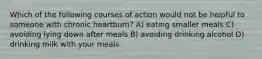 Which of the following courses of action would not be helpful to someone with chronic heartburn? A) eating smaller meals C) avoiding lying down after meals B) avoiding drinking alcohol D) drinking milk with your meals