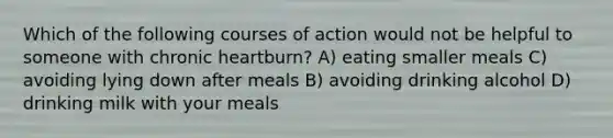 Which of the following courses of action would not be helpful to someone with chronic heartburn? A) eating smaller meals C) avoiding lying down after meals B) avoiding drinking alcohol D) drinking milk with your meals