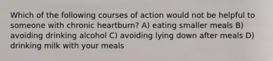 Which of the following courses of action would not be helpful to someone with chronic heartburn? A) eating smaller meals B) avoiding drinking alcohol C) avoiding lying down after meals D) drinking milk with your meals