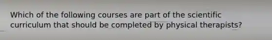 Which of the following courses are part of the scientific curriculum that should be completed by physical therapists?