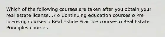 Which of the following courses are taken after you obtain your real estate license...? o Continuing education courses o Pre-licensing courses o Real Estate Practice courses o Real Estate Principles courses