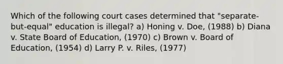 Which of the following court cases determined that "separate-but-equal" education is illegal? a) Honing v. Doe, (1988) b) Diana v. State Board of Education, (1970) c) Brown v. Board of Education, (1954) d) Larry P. v. Riles, (1977)