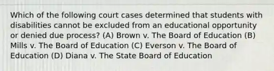 Which of the following court cases determined that students with disabilities cannot be excluded from an educational opportunity or denied due process? (A) Brown v. The Board of Education (B) Mills v. The Board of Education (C) Everson v. The Board of Education (D) Diana v. The State Board of Education