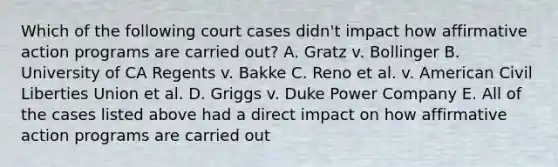 Which of the following court cases didn't impact how affirmative action programs are carried out? A. Gratz v. Bollinger B. University of CA Regents v. Bakke C. Reno et al. v. American Civil Liberties Union et al. D. Griggs v. Duke Power Company E. All of the cases listed above had a direct impact on how affirmative action programs are carried out