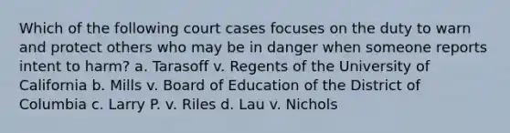 Which of the following court cases focuses on the duty to warn and protect others who may be in danger when someone reports intent to harm? a. Tarasoff v. Regents of the University of California b. Mills v. Board of Education of the District of Columbia c. Larry P. v. Riles d. Lau v. Nichols