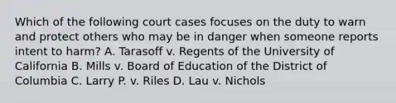 Which of the following court cases focuses on the duty to warn and protect others who may be in danger when someone reports intent to harm? A. Tarasoff v. Regents of the University of California B. Mills v. Board of Education of the District of Columbia C. Larry P. v. Riles D. Lau v. Nichols