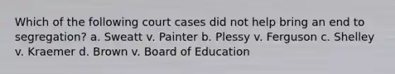 Which of the following court cases did not help bring an end to segregation? a. Sweatt v. Painter b. Plessy v. Ferguson c. Shelley v. Kraemer d. Brown v. Board of Education