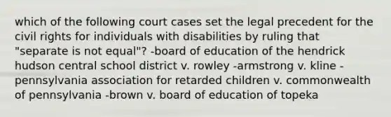 which of the following court cases set the legal precedent for the civil rights for individuals with disabilities by ruling that "separate is not equal"? -board of education of the hendrick hudson central school district v. rowley -armstrong v. kline -pennsylvania association for retarded children v. commonwealth of pennsylvania -brown v. board of education of topeka