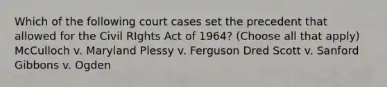 Which of the following court cases set the precedent that allowed for the Civil RIghts Act of 1964? (Choose all that apply) McCulloch v. Maryland Plessy v. Ferguson Dred Scott v. Sanford Gibbons v. Ogden