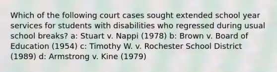 Which of the following court cases sought extended school year services for students with disabilities who regressed during usual school breaks? a: Stuart v. Nappi (1978) b: Brown v. Board of Education (1954) c: Timothy W. v. Rochester School District (1989) d: Armstrong v. Kine (1979)