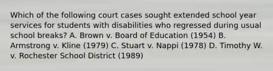 Which of the following court cases sought extended school year services for students with disabilities who regressed during usual school breaks? A. Brown v. Board of Education (1954) B. Armstrong v. Kline (1979) C. Stuart v. Nappi (1978) D. Timothy W. v. Rochester School District (1989)