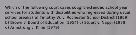 Which of the following court cases sought extended school year services for students with disabilities who regressed during usual school breaks? a) Timothy W. v. Rochester School District (1989) b) Brown v. Board of Education (1954) c) Stuart v. Nappi (1978) d) Armstrong v. Kline (1979)