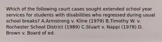 Which of the following court cases sought extended school year services for students with disabilities who regressed during usual school breaks? A.Armstrong v. Kline (1979) B.Timothy W. v. Rochester School District (1989) C.Stuart v. Nappi (1978) D. Brown v. Board of ed.