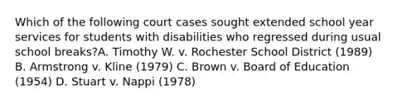 Which of the following court cases sought extended school year services for students with disabilities who regressed during usual school breaks?A. Timothy W. v. Rochester School District (1989) B. Armstrong v. Kline (1979) C. Brown v. Board of Education (1954) D. Stuart v. Nappi (1978)