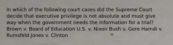 In which of the following court cases did the Supreme Court decide that executive privilege is not absolute and must give way when the government needs the information for a trial? Brown v. Board of Education U.S. v. Nixon Bush v. Gore Hamdi v. Rumsfeld Jones v. Clinton