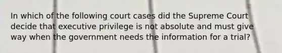 In which of the following court cases did the Supreme Court decide that executive privilege is not absolute and must give way when the government needs the information for a trial?