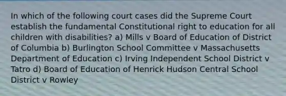 In which of the following court cases did the Supreme Court establish the fundamental Constitutional right to education for all children with disabilities? a) Mills v Board of Education of District of Columbia b) Burlington School Committee v Massachusetts Department of Education c) Irving Independent School District v Tatro d) Board of Education of Henrick Hudson Central School District v Rowley