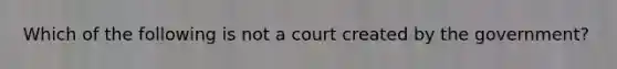 Which of the following is not a court created by the government?