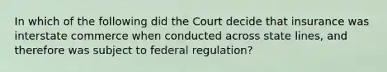 In which of the following did the Court decide that insurance was interstate commerce when conducted across state lines, and therefore was subject to federal regulation?