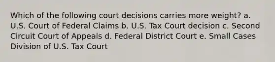 Which of the following court decisions carries more weight? a. U.S. Court of Federal Claims b. U.S. Tax Court decision c. Second Circuit Court of Appeals d. Federal District Court e. Small Cases Division of U.S. Tax Court