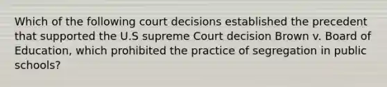 Which of the following court decisions established the precedent that supported the U.S supreme Court decision Brown v. Board of Education, which prohibited the practice of segregation in public schools?